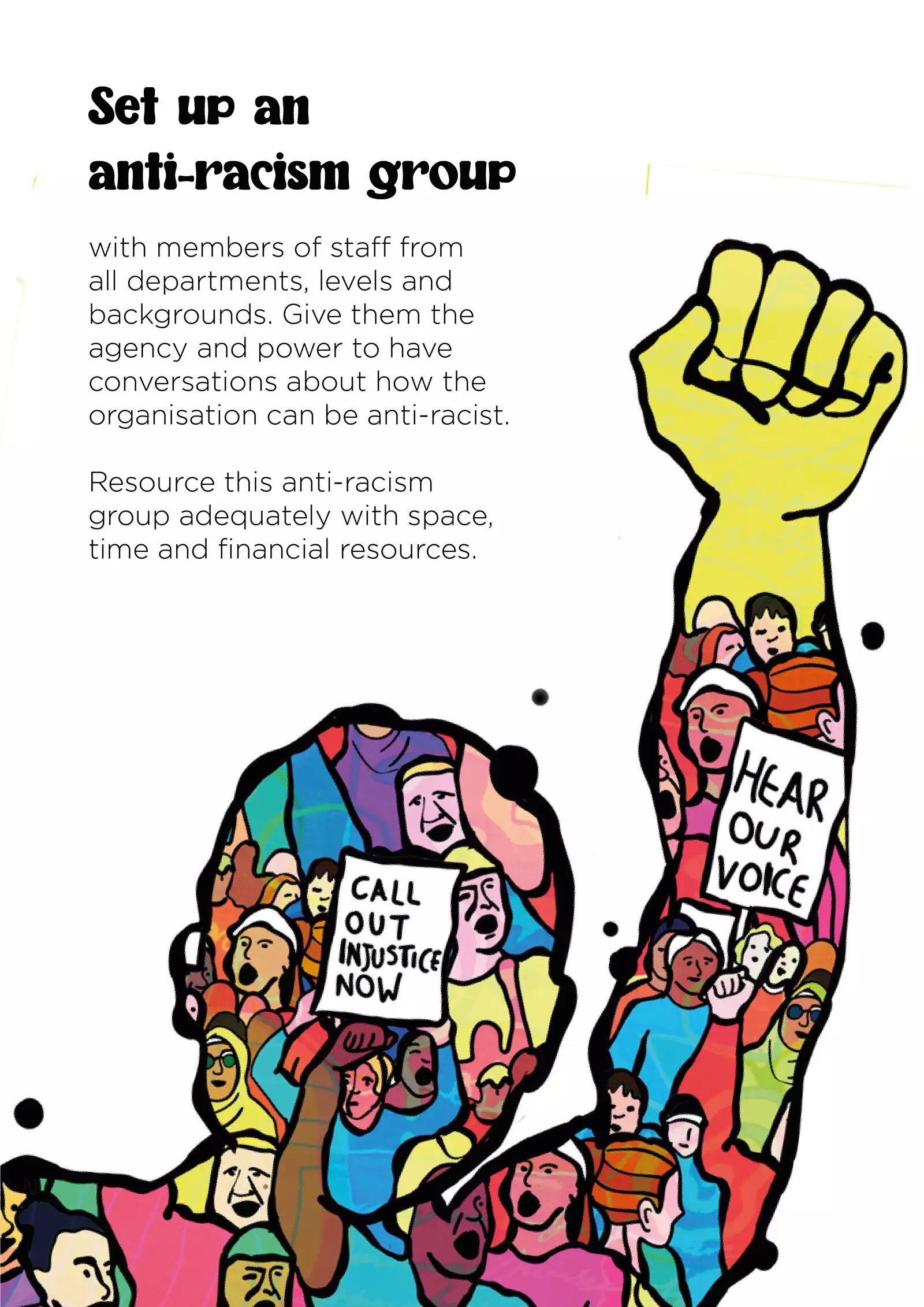 Text: “Set up an anti-racism group with members of staff from all departments, levels and backgrounds. Give them the agency and power to have conversations about how the organisation can be anti-racist. Resource this anti-racism group adequately with space, time and financial resources.” The illustration is an outline of a person with a raised fist; the outline is filled in with images of many more protestors, who are diverse and wear bright clothes. Two signs are held aloft; they read “Call out injustice now” and “Hear our voice”